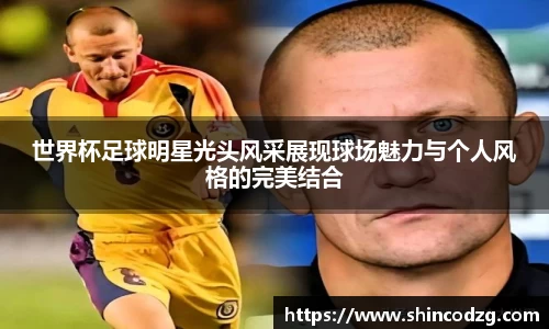 世界杯足球明星光头风采展现球场魅力与个人风格的完美结合